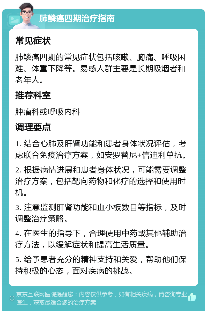 肺鳞癌四期治疗指南 常见症状 肺鳞癌四期的常见症状包括咳嗽、胸痛、呼吸困难、体重下降等。易感人群主要是长期吸烟者和老年人。 推荐科室 肿瘤科或呼吸内科 调理要点 1. 结合心肺及肝肾功能和患者身体状况评估，考虑联合免疫治疗方案，如安罗替尼+信迪利单抗。 2. 根据病情进展和患者身体状况，可能需要调整治疗方案，包括靶向药物和化疗的选择和使用时机。 3. 注意监测肝肾功能和血小板数目等指标，及时调整治疗策略。 4. 在医生的指导下，合理使用中药或其他辅助治疗方法，以缓解症状和提高生活质量。 5. 给予患者充分的精神支持和关爱，帮助他们保持积极的心态，面对疾病的挑战。