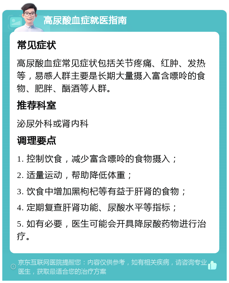 高尿酸血症就医指南 常见症状 高尿酸血症常见症状包括关节疼痛、红肿、发热等，易感人群主要是长期大量摄入富含嘌呤的食物、肥胖、酗酒等人群。 推荐科室 泌尿外科或肾内科 调理要点 1. 控制饮食，减少富含嘌呤的食物摄入； 2. 适量运动，帮助降低体重； 3. 饮食中增加黑枸杞等有益于肝肾的食物； 4. 定期复查肝肾功能、尿酸水平等指标； 5. 如有必要，医生可能会开具降尿酸药物进行治疗。