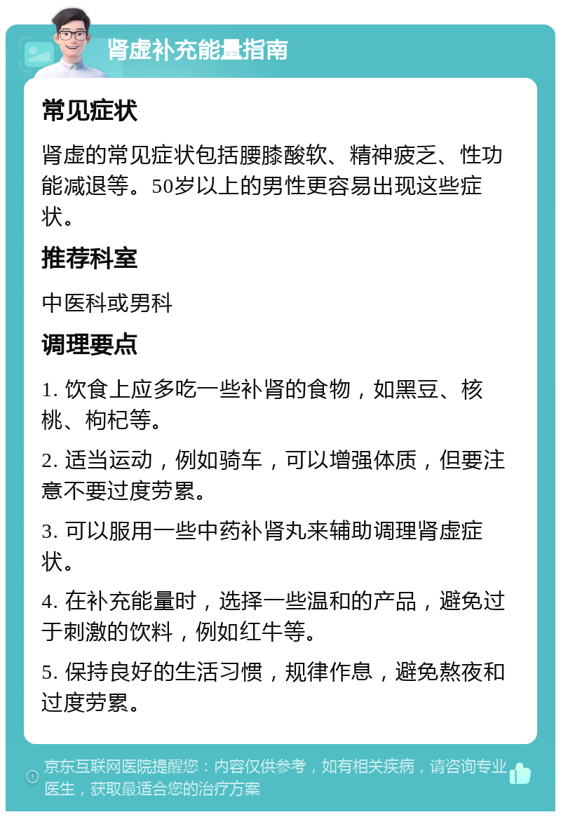 肾虚补充能量指南 常见症状 肾虚的常见症状包括腰膝酸软、精神疲乏、性功能减退等。50岁以上的男性更容易出现这些症状。 推荐科室 中医科或男科 调理要点 1. 饮食上应多吃一些补肾的食物，如黑豆、核桃、枸杞等。 2. 适当运动，例如骑车，可以增强体质，但要注意不要过度劳累。 3. 可以服用一些中药补肾丸来辅助调理肾虚症状。 4. 在补充能量时，选择一些温和的产品，避免过于刺激的饮料，例如红牛等。 5. 保持良好的生活习惯，规律作息，避免熬夜和过度劳累。