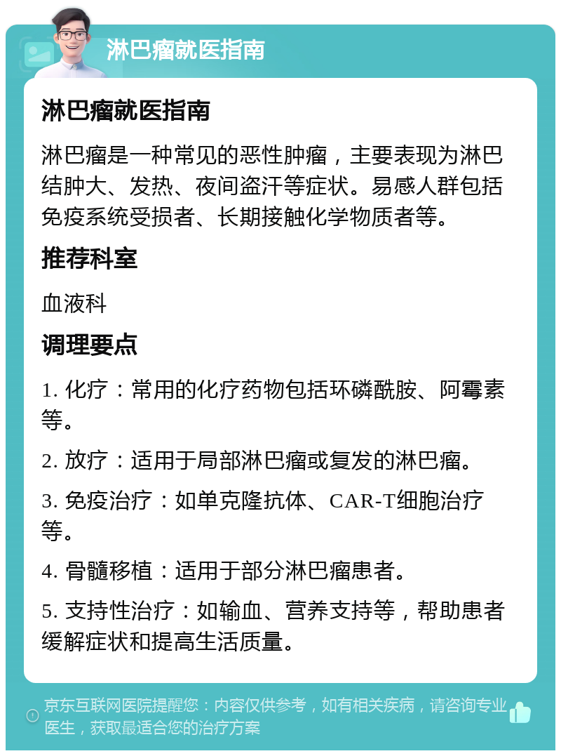 淋巴瘤就医指南 淋巴瘤就医指南 淋巴瘤是一种常见的恶性肿瘤，主要表现为淋巴结肿大、发热、夜间盗汗等症状。易感人群包括免疫系统受损者、长期接触化学物质者等。 推荐科室 血液科 调理要点 1. 化疗：常用的化疗药物包括环磷酰胺、阿霉素等。 2. 放疗：适用于局部淋巴瘤或复发的淋巴瘤。 3. 免疫治疗：如单克隆抗体、CAR-T细胞治疗等。 4. 骨髓移植：适用于部分淋巴瘤患者。 5. 支持性治疗：如输血、营养支持等，帮助患者缓解症状和提高生活质量。