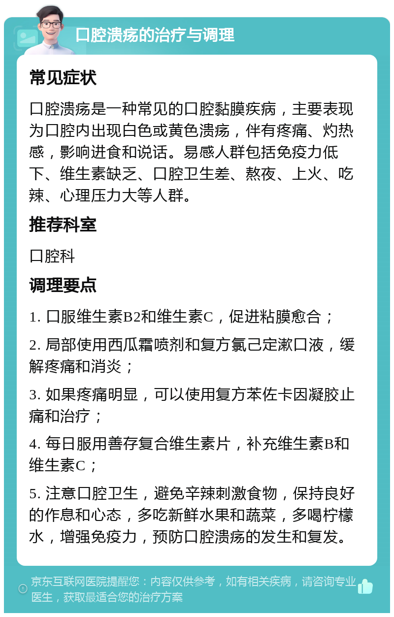 口腔溃疡的治疗与调理 常见症状 口腔溃疡是一种常见的口腔黏膜疾病，主要表现为口腔内出现白色或黄色溃疡，伴有疼痛、灼热感，影响进食和说话。易感人群包括免疫力低下、维生素缺乏、口腔卫生差、熬夜、上火、吃辣、心理压力大等人群。 推荐科室 口腔科 调理要点 1. 口服维生素B2和维生素C，促进粘膜愈合； 2. 局部使用西瓜霜喷剂和复方氯己定漱口液，缓解疼痛和消炎； 3. 如果疼痛明显，可以使用复方苯佐卡因凝胶止痛和治疗； 4. 每日服用善存复合维生素片，补充维生素B和维生素C； 5. 注意口腔卫生，避免辛辣刺激食物，保持良好的作息和心态，多吃新鲜水果和蔬菜，多喝柠檬水，增强免疫力，预防口腔溃疡的发生和复发。