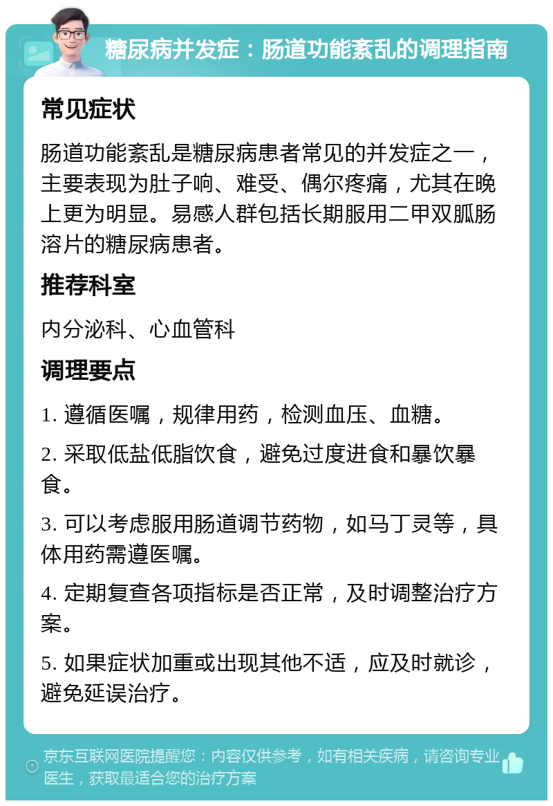 糖尿病并发症：肠道功能紊乱的调理指南 常见症状 肠道功能紊乱是糖尿病患者常见的并发症之一，主要表现为肚子响、难受、偶尔疼痛，尤其在晚上更为明显。易感人群包括长期服用二甲双胍肠溶片的糖尿病患者。 推荐科室 内分泌科、心血管科 调理要点 1. 遵循医嘱，规律用药，检测血压、血糖。 2. 采取低盐低脂饮食，避免过度进食和暴饮暴食。 3. 可以考虑服用肠道调节药物，如马丁灵等，具体用药需遵医嘱。 4. 定期复查各项指标是否正常，及时调整治疗方案。 5. 如果症状加重或出现其他不适，应及时就诊，避免延误治疗。