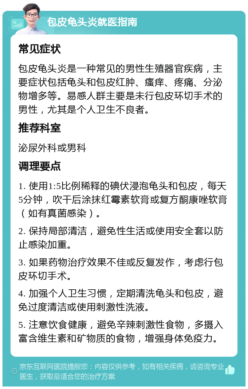 包皮龟头炎就医指南 常见症状 包皮龟头炎是一种常见的男性生殖器官疾病，主要症状包括龟头和包皮红肿、瘙痒、疼痛、分泌物增多等。易感人群主要是未行包皮环切手术的男性，尤其是个人卫生不良者。 推荐科室 泌尿外科或男科 调理要点 1. 使用1:5比例稀释的碘伏浸泡龟头和包皮，每天5分钟，吹干后涂抹红霉素软膏或复方酮康唑软膏（如有真菌感染）。 2. 保持局部清洁，避免性生活或使用安全套以防止感染加重。 3. 如果药物治疗效果不佳或反复发作，考虑行包皮环切手术。 4. 加强个人卫生习惯，定期清洗龟头和包皮，避免过度清洁或使用刺激性洗液。 5. 注意饮食健康，避免辛辣刺激性食物，多摄入富含维生素和矿物质的食物，增强身体免疫力。