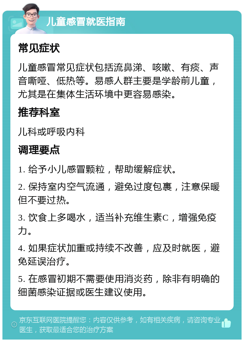 儿童感冒就医指南 常见症状 儿童感冒常见症状包括流鼻涕、咳嗽、有痰、声音嘶哑、低热等。易感人群主要是学龄前儿童，尤其是在集体生活环境中更容易感染。 推荐科室 儿科或呼吸内科 调理要点 1. 给予小儿感冒颗粒，帮助缓解症状。 2. 保持室内空气流通，避免过度包裹，注意保暖但不要过热。 3. 饮食上多喝水，适当补充维生素C，增强免疫力。 4. 如果症状加重或持续不改善，应及时就医，避免延误治疗。 5. 在感冒初期不需要使用消炎药，除非有明确的细菌感染证据或医生建议使用。