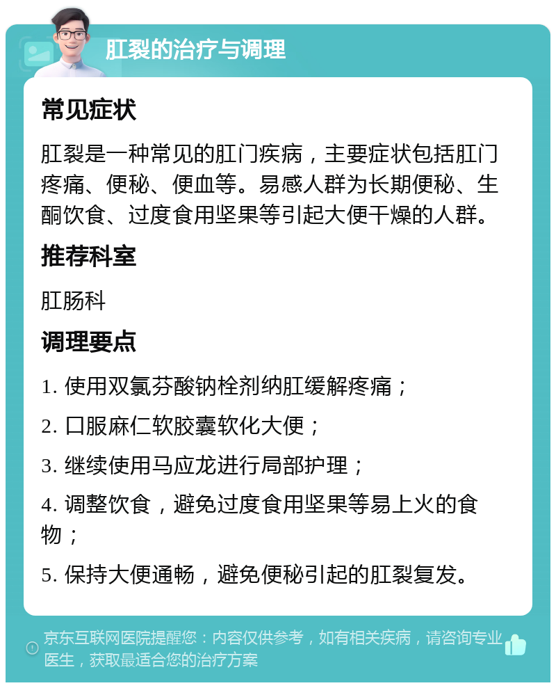 肛裂的治疗与调理 常见症状 肛裂是一种常见的肛门疾病，主要症状包括肛门疼痛、便秘、便血等。易感人群为长期便秘、生酮饮食、过度食用坚果等引起大便干燥的人群。 推荐科室 肛肠科 调理要点 1. 使用双氯芬酸钠栓剂纳肛缓解疼痛； 2. 口服麻仁软胶囊软化大便； 3. 继续使用马应龙进行局部护理； 4. 调整饮食，避免过度食用坚果等易上火的食物； 5. 保持大便通畅，避免便秘引起的肛裂复发。