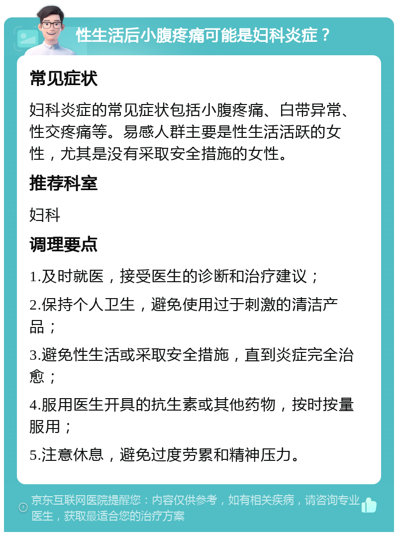 性生活后小腹疼痛可能是妇科炎症？ 常见症状 妇科炎症的常见症状包括小腹疼痛、白带异常、性交疼痛等。易感人群主要是性生活活跃的女性，尤其是没有采取安全措施的女性。 推荐科室 妇科 调理要点 1.及时就医，接受医生的诊断和治疗建议； 2.保持个人卫生，避免使用过于刺激的清洁产品； 3.避免性生活或采取安全措施，直到炎症完全治愈； 4.服用医生开具的抗生素或其他药物，按时按量服用； 5.注意休息，避免过度劳累和精神压力。