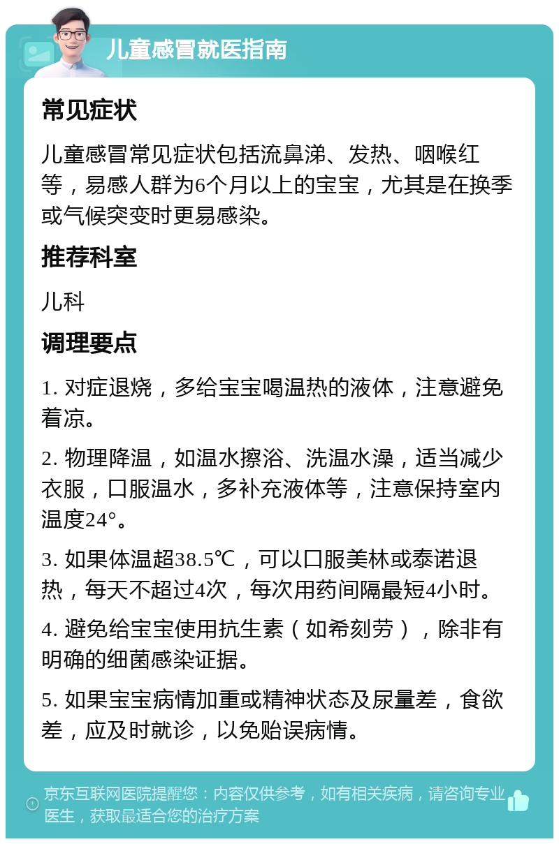 儿童感冒就医指南 常见症状 儿童感冒常见症状包括流鼻涕、发热、咽喉红等，易感人群为6个月以上的宝宝，尤其是在换季或气候突变时更易感染。 推荐科室 儿科 调理要点 1. 对症退烧，多给宝宝喝温热的液体，注意避免着凉。 2. 物理降温，如温水擦浴、洗温水澡，适当减少衣服，口服温水，多补充液体等，注意保持室内温度24°。 3. 如果体温超38.5℃，可以口服美林或泰诺退热，每天不超过4次，每次用药间隔最短4小时。 4. 避免给宝宝使用抗生素（如希刻劳），除非有明确的细菌感染证据。 5. 如果宝宝病情加重或精神状态及尿量差，食欲差，应及时就诊，以免贻误病情。