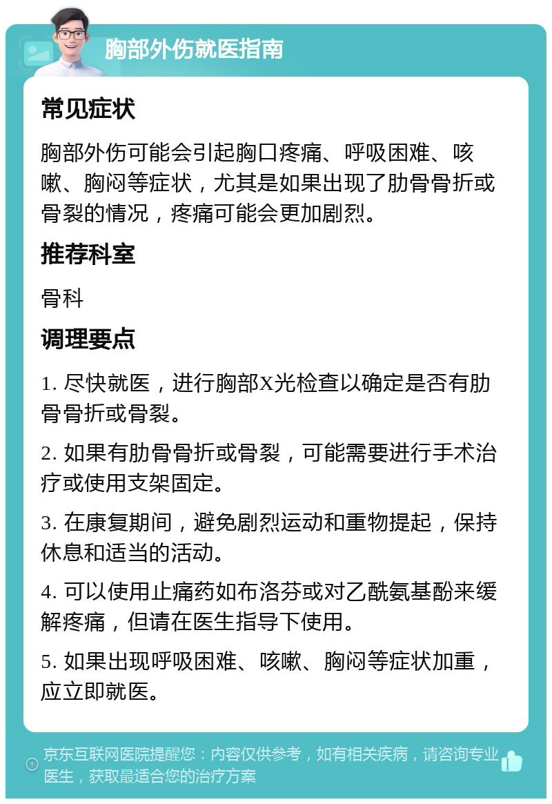 胸部外伤就医指南 常见症状 胸部外伤可能会引起胸口疼痛、呼吸困难、咳嗽、胸闷等症状，尤其是如果出现了肋骨骨折或骨裂的情况，疼痛可能会更加剧烈。 推荐科室 骨科 调理要点 1. 尽快就医，进行胸部X光检查以确定是否有肋骨骨折或骨裂。 2. 如果有肋骨骨折或骨裂，可能需要进行手术治疗或使用支架固定。 3. 在康复期间，避免剧烈运动和重物提起，保持休息和适当的活动。 4. 可以使用止痛药如布洛芬或对乙酰氨基酚来缓解疼痛，但请在医生指导下使用。 5. 如果出现呼吸困难、咳嗽、胸闷等症状加重，应立即就医。