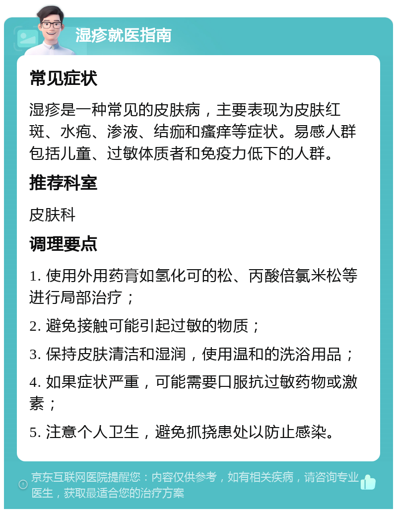 湿疹就医指南 常见症状 湿疹是一种常见的皮肤病，主要表现为皮肤红斑、水疱、渗液、结痂和瘙痒等症状。易感人群包括儿童、过敏体质者和免疫力低下的人群。 推荐科室 皮肤科 调理要点 1. 使用外用药膏如氢化可的松、丙酸倍氯米松等进行局部治疗； 2. 避免接触可能引起过敏的物质； 3. 保持皮肤清洁和湿润，使用温和的洗浴用品； 4. 如果症状严重，可能需要口服抗过敏药物或激素； 5. 注意个人卫生，避免抓挠患处以防止感染。