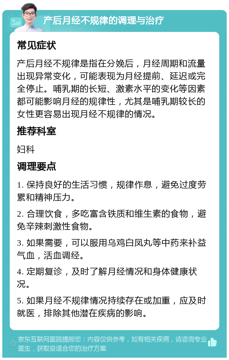 产后月经不规律的调理与治疗 常见症状 产后月经不规律是指在分娩后，月经周期和流量出现异常变化，可能表现为月经提前、延迟或完全停止。哺乳期的长短、激素水平的变化等因素都可能影响月经的规律性，尤其是哺乳期较长的女性更容易出现月经不规律的情况。 推荐科室 妇科 调理要点 1. 保持良好的生活习惯，规律作息，避免过度劳累和精神压力。 2. 合理饮食，多吃富含铁质和维生素的食物，避免辛辣刺激性食物。 3. 如果需要，可以服用乌鸡白凤丸等中药来补益气血，活血调经。 4. 定期复诊，及时了解月经情况和身体健康状况。 5. 如果月经不规律情况持续存在或加重，应及时就医，排除其他潜在疾病的影响。