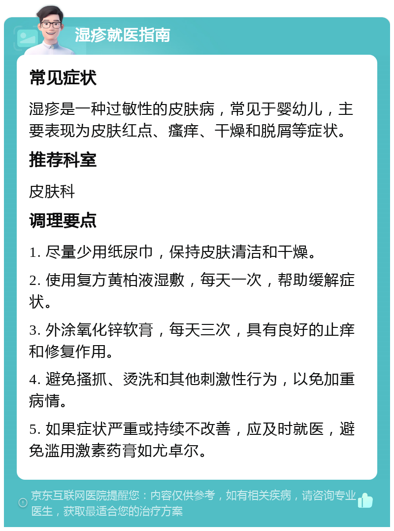 湿疹就医指南 常见症状 湿疹是一种过敏性的皮肤病，常见于婴幼儿，主要表现为皮肤红点、瘙痒、干燥和脱屑等症状。 推荐科室 皮肤科 调理要点 1. 尽量少用纸尿巾，保持皮肤清洁和干燥。 2. 使用复方黄柏液湿敷，每天一次，帮助缓解症状。 3. 外涂氧化锌软膏，每天三次，具有良好的止痒和修复作用。 4. 避免搔抓、烫洗和其他刺激性行为，以免加重病情。 5. 如果症状严重或持续不改善，应及时就医，避免滥用激素药膏如尤卓尔。