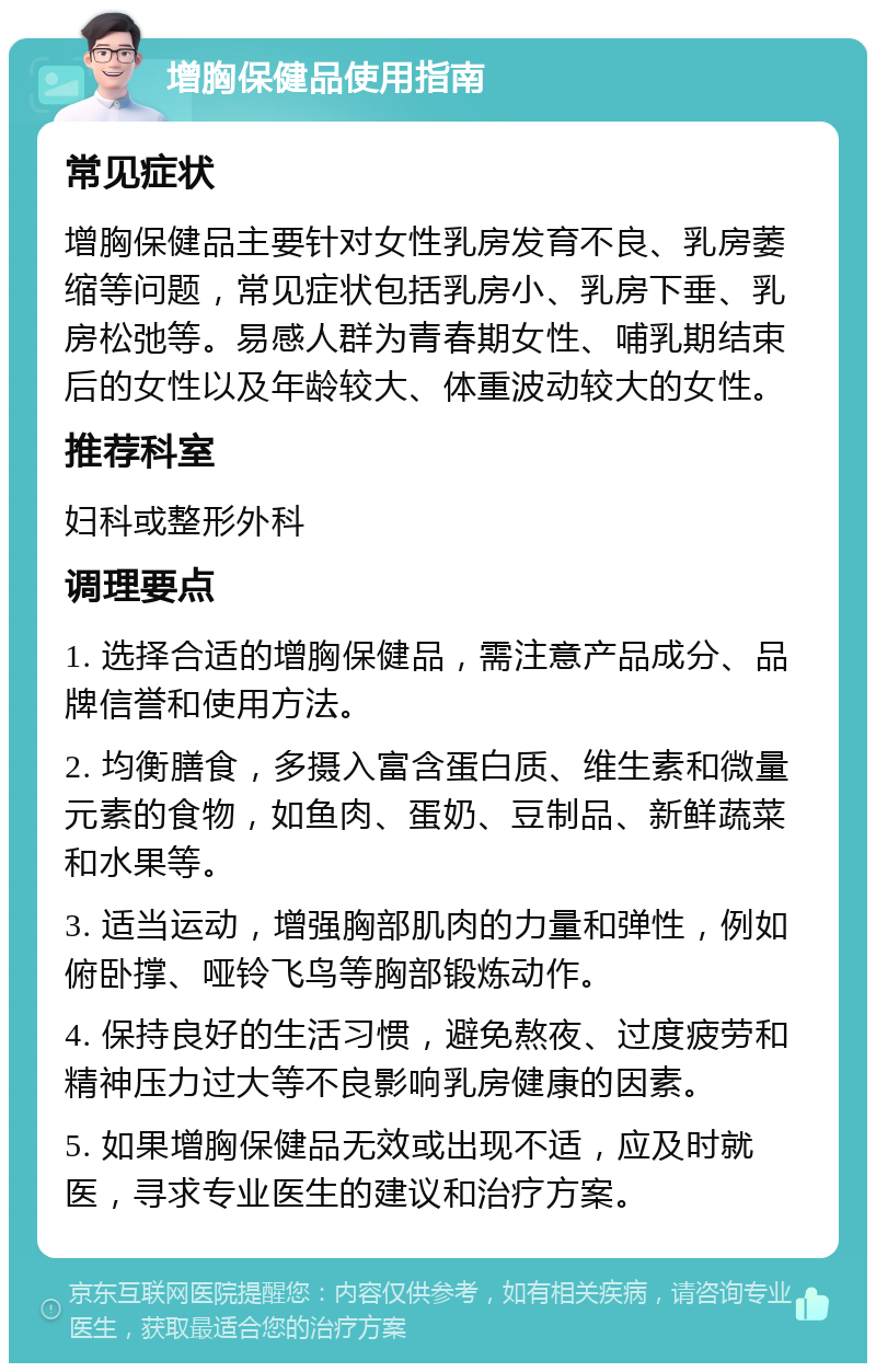 增胸保健品使用指南 常见症状 增胸保健品主要针对女性乳房发育不良、乳房萎缩等问题，常见症状包括乳房小、乳房下垂、乳房松弛等。易感人群为青春期女性、哺乳期结束后的女性以及年龄较大、体重波动较大的女性。 推荐科室 妇科或整形外科 调理要点 1. 选择合适的增胸保健品，需注意产品成分、品牌信誉和使用方法。 2. 均衡膳食，多摄入富含蛋白质、维生素和微量元素的食物，如鱼肉、蛋奶、豆制品、新鲜蔬菜和水果等。 3. 适当运动，增强胸部肌肉的力量和弹性，例如俯卧撑、哑铃飞鸟等胸部锻炼动作。 4. 保持良好的生活习惯，避免熬夜、过度疲劳和精神压力过大等不良影响乳房健康的因素。 5. 如果增胸保健品无效或出现不适，应及时就医，寻求专业医生的建议和治疗方案。