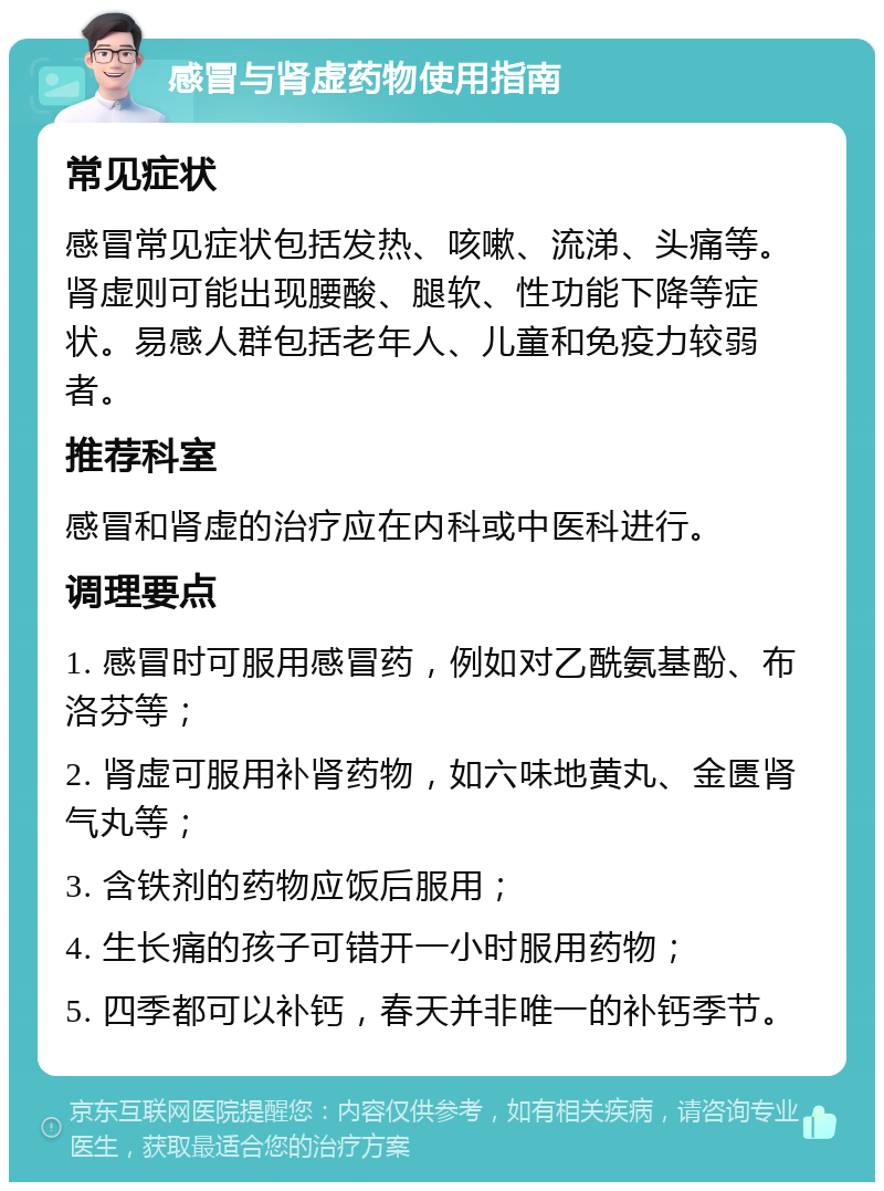 感冒与肾虚药物使用指南 常见症状 感冒常见症状包括发热、咳嗽、流涕、头痛等。肾虚则可能出现腰酸、腿软、性功能下降等症状。易感人群包括老年人、儿童和免疫力较弱者。 推荐科室 感冒和肾虚的治疗应在内科或中医科进行。 调理要点 1. 感冒时可服用感冒药，例如对乙酰氨基酚、布洛芬等； 2. 肾虚可服用补肾药物，如六味地黄丸、金匮肾气丸等； 3. 含铁剂的药物应饭后服用； 4. 生长痛的孩子可错开一小时服用药物； 5. 四季都可以补钙，春天并非唯一的补钙季节。