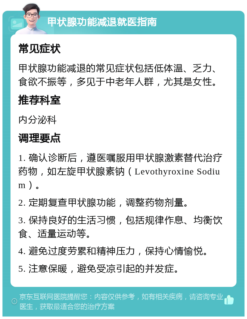 甲状腺功能减退就医指南 常见症状 甲状腺功能减退的常见症状包括低体温、乏力、食欲不振等，多见于中老年人群，尤其是女性。 推荐科室 内分泌科 调理要点 1. 确认诊断后，遵医嘱服用甲状腺激素替代治疗药物，如左旋甲状腺素钠（Levothyroxine Sodium）。 2. 定期复查甲状腺功能，调整药物剂量。 3. 保持良好的生活习惯，包括规律作息、均衡饮食、适量运动等。 4. 避免过度劳累和精神压力，保持心情愉悦。 5. 注意保暖，避免受凉引起的并发症。