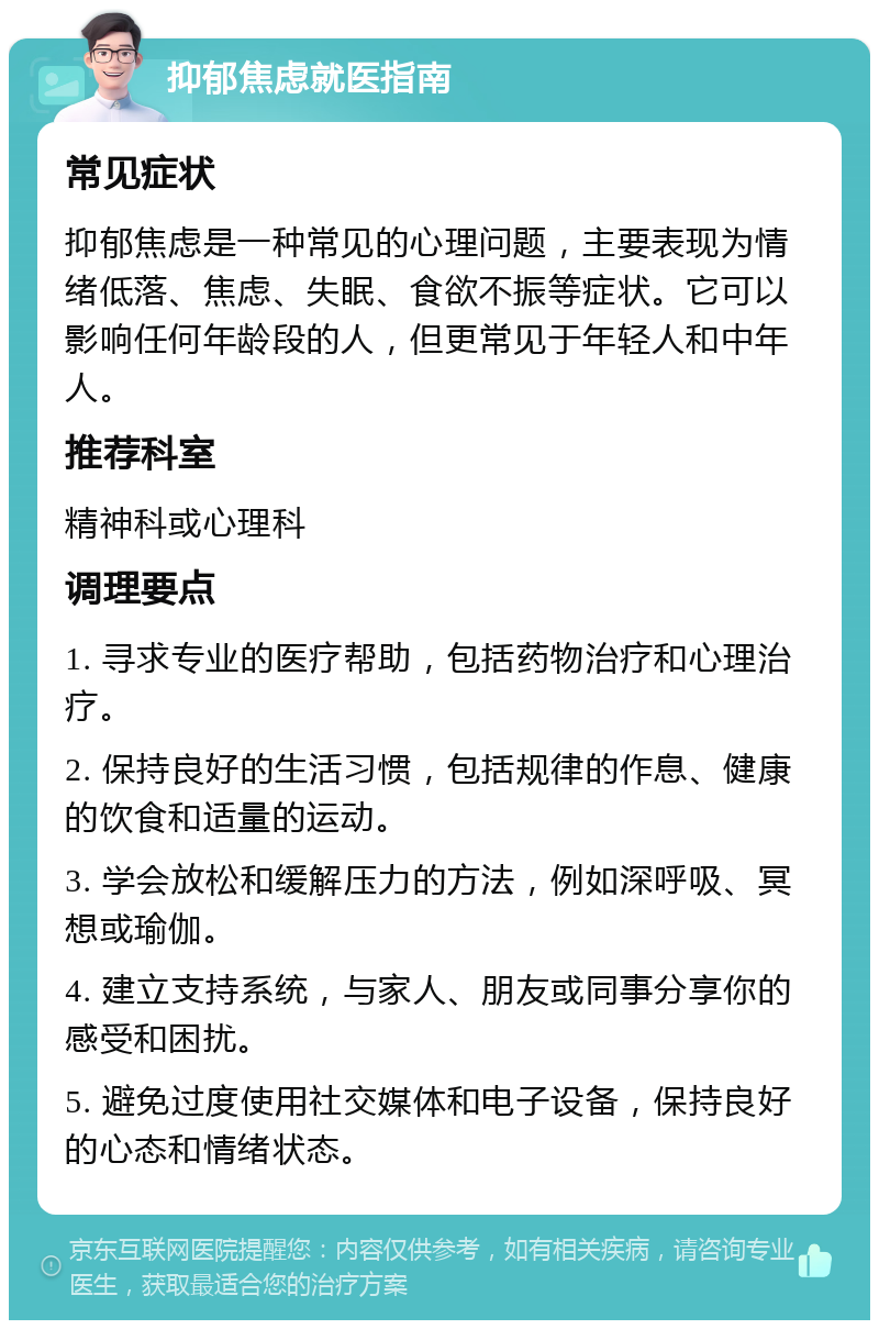 抑郁焦虑就医指南 常见症状 抑郁焦虑是一种常见的心理问题，主要表现为情绪低落、焦虑、失眠、食欲不振等症状。它可以影响任何年龄段的人，但更常见于年轻人和中年人。 推荐科室 精神科或心理科 调理要点 1. 寻求专业的医疗帮助，包括药物治疗和心理治疗。 2. 保持良好的生活习惯，包括规律的作息、健康的饮食和适量的运动。 3. 学会放松和缓解压力的方法，例如深呼吸、冥想或瑜伽。 4. 建立支持系统，与家人、朋友或同事分享你的感受和困扰。 5. 避免过度使用社交媒体和电子设备，保持良好的心态和情绪状态。