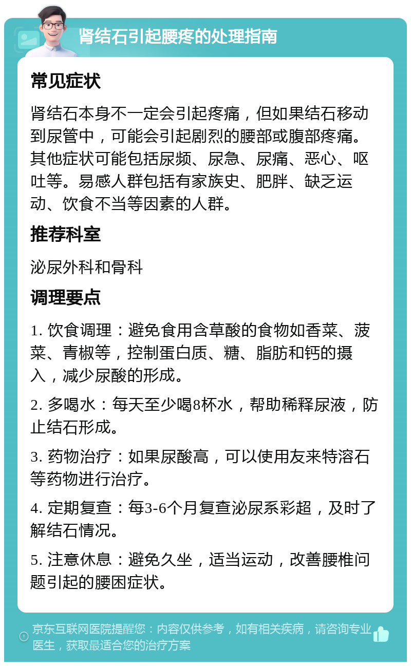 肾结石引起腰疼的处理指南 常见症状 肾结石本身不一定会引起疼痛，但如果结石移动到尿管中，可能会引起剧烈的腰部或腹部疼痛。其他症状可能包括尿频、尿急、尿痛、恶心、呕吐等。易感人群包括有家族史、肥胖、缺乏运动、饮食不当等因素的人群。 推荐科室 泌尿外科和骨科 调理要点 1. 饮食调理：避免食用含草酸的食物如香菜、菠菜、青椒等，控制蛋白质、糖、脂肪和钙的摄入，减少尿酸的形成。 2. 多喝水：每天至少喝8杯水，帮助稀释尿液，防止结石形成。 3. 药物治疗：如果尿酸高，可以使用友来特溶石等药物进行治疗。 4. 定期复查：每3-6个月复查泌尿系彩超，及时了解结石情况。 5. 注意休息：避免久坐，适当运动，改善腰椎问题引起的腰困症状。