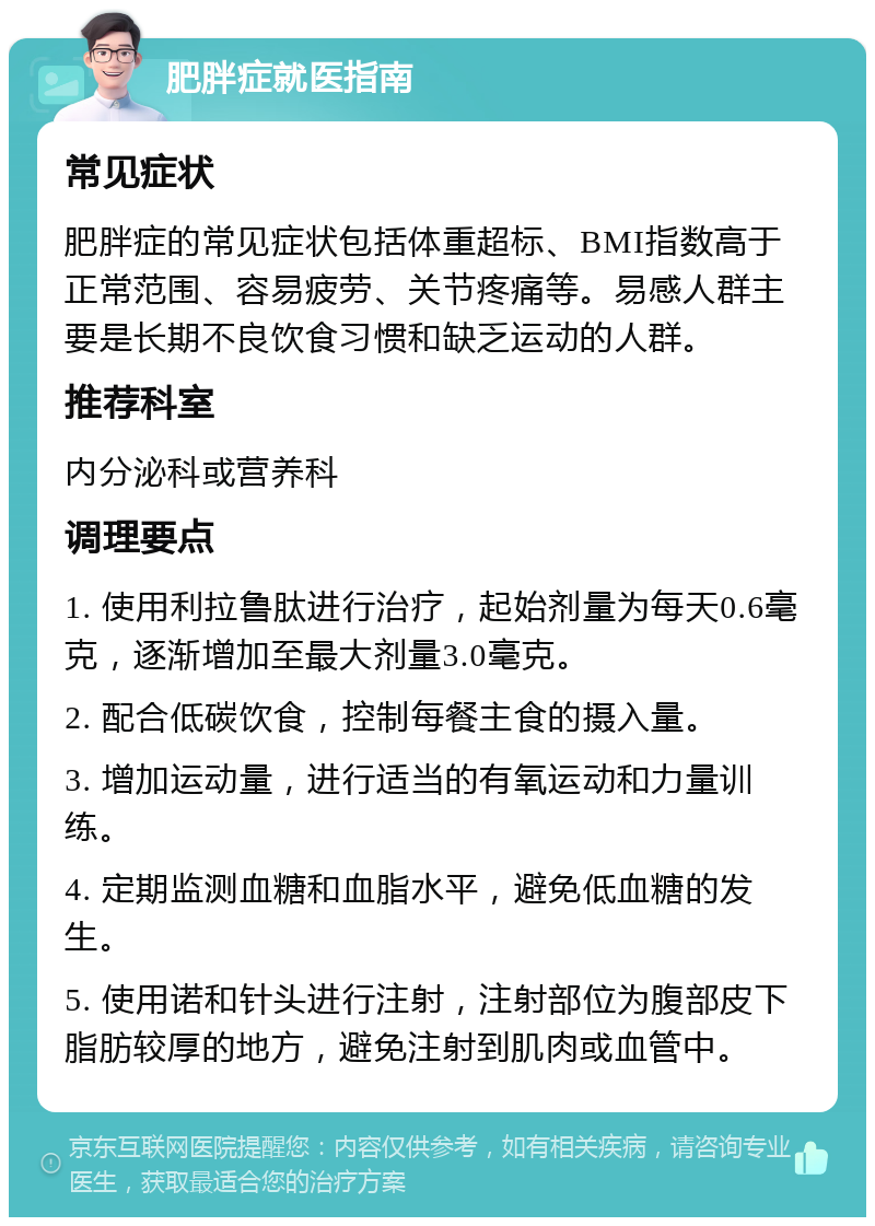 肥胖症就医指南 常见症状 肥胖症的常见症状包括体重超标、BMI指数高于正常范围、容易疲劳、关节疼痛等。易感人群主要是长期不良饮食习惯和缺乏运动的人群。 推荐科室 内分泌科或营养科 调理要点 1. 使用利拉鲁肽进行治疗，起始剂量为每天0.6毫克，逐渐增加至最大剂量3.0毫克。 2. 配合低碳饮食，控制每餐主食的摄入量。 3. 增加运动量，进行适当的有氧运动和力量训练。 4. 定期监测血糖和血脂水平，避免低血糖的发生。 5. 使用诺和针头进行注射，注射部位为腹部皮下脂肪较厚的地方，避免注射到肌肉或血管中。