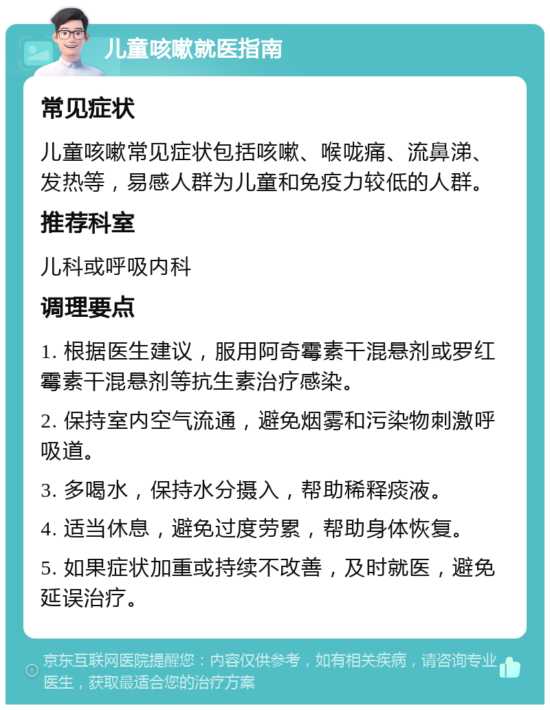 儿童咳嗽就医指南 常见症状 儿童咳嗽常见症状包括咳嗽、喉咙痛、流鼻涕、发热等，易感人群为儿童和免疫力较低的人群。 推荐科室 儿科或呼吸内科 调理要点 1. 根据医生建议，服用阿奇霉素干混悬剂或罗红霉素干混悬剂等抗生素治疗感染。 2. 保持室内空气流通，避免烟雾和污染物刺激呼吸道。 3. 多喝水，保持水分摄入，帮助稀释痰液。 4. 适当休息，避免过度劳累，帮助身体恢复。 5. 如果症状加重或持续不改善，及时就医，避免延误治疗。