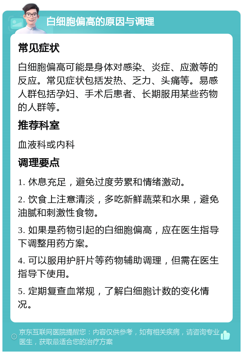 白细胞偏高的原因与调理 常见症状 白细胞偏高可能是身体对感染、炎症、应激等的反应。常见症状包括发热、乏力、头痛等。易感人群包括孕妇、手术后患者、长期服用某些药物的人群等。 推荐科室 血液科或内科 调理要点 1. 休息充足，避免过度劳累和情绪激动。 2. 饮食上注意清淡，多吃新鲜蔬菜和水果，避免油腻和刺激性食物。 3. 如果是药物引起的白细胞偏高，应在医生指导下调整用药方案。 4. 可以服用护肝片等药物辅助调理，但需在医生指导下使用。 5. 定期复查血常规，了解白细胞计数的变化情况。