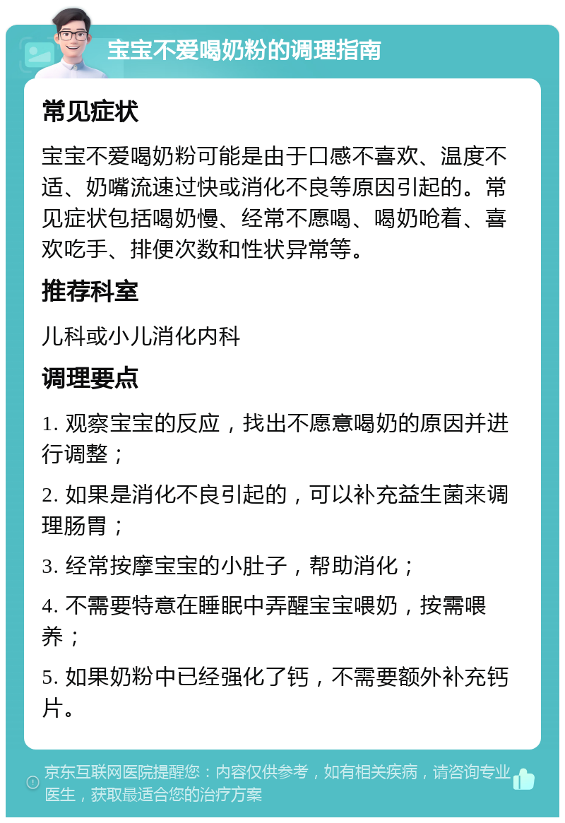 宝宝不爱喝奶粉的调理指南 常见症状 宝宝不爱喝奶粉可能是由于口感不喜欢、温度不适、奶嘴流速过快或消化不良等原因引起的。常见症状包括喝奶慢、经常不愿喝、喝奶呛着、喜欢吃手、排便次数和性状异常等。 推荐科室 儿科或小儿消化内科 调理要点 1. 观察宝宝的反应，找出不愿意喝奶的原因并进行调整； 2. 如果是消化不良引起的，可以补充益生菌来调理肠胃； 3. 经常按摩宝宝的小肚子，帮助消化； 4. 不需要特意在睡眠中弄醒宝宝喂奶，按需喂养； 5. 如果奶粉中已经强化了钙，不需要额外补充钙片。