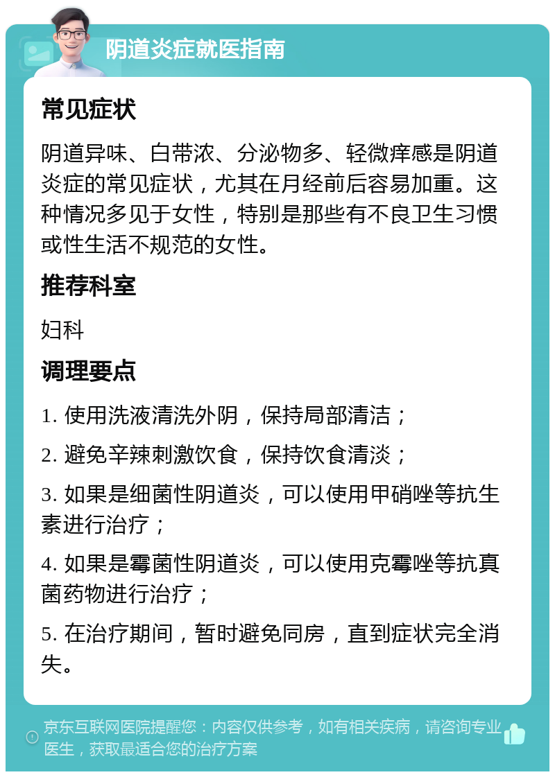 阴道炎症就医指南 常见症状 阴道异味、白带浓、分泌物多、轻微痒感是阴道炎症的常见症状，尤其在月经前后容易加重。这种情况多见于女性，特别是那些有不良卫生习惯或性生活不规范的女性。 推荐科室 妇科 调理要点 1. 使用洗液清洗外阴，保持局部清洁； 2. 避免辛辣刺激饮食，保持饮食清淡； 3. 如果是细菌性阴道炎，可以使用甲硝唑等抗生素进行治疗； 4. 如果是霉菌性阴道炎，可以使用克霉唑等抗真菌药物进行治疗； 5. 在治疗期间，暂时避免同房，直到症状完全消失。