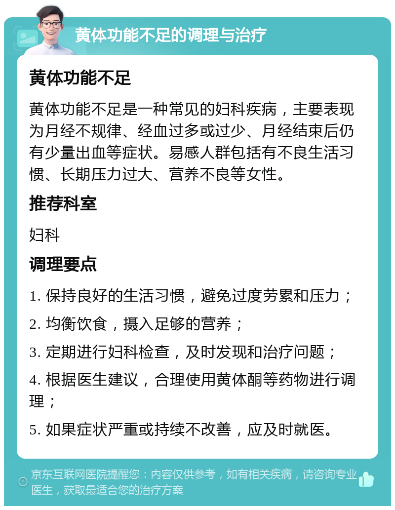 黄体功能不足的调理与治疗 黄体功能不足 黄体功能不足是一种常见的妇科疾病，主要表现为月经不规律、经血过多或过少、月经结束后仍有少量出血等症状。易感人群包括有不良生活习惯、长期压力过大、营养不良等女性。 推荐科室 妇科 调理要点 1. 保持良好的生活习惯，避免过度劳累和压力； 2. 均衡饮食，摄入足够的营养； 3. 定期进行妇科检查，及时发现和治疗问题； 4. 根据医生建议，合理使用黄体酮等药物进行调理； 5. 如果症状严重或持续不改善，应及时就医。