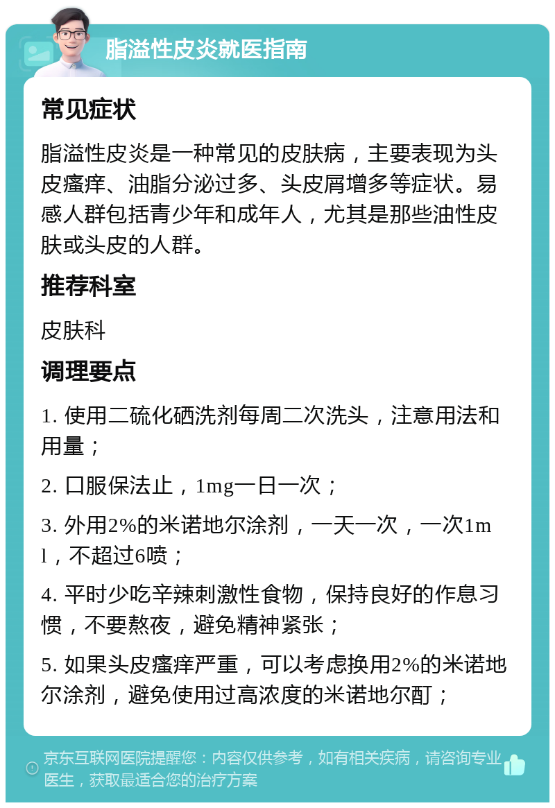 脂溢性皮炎就医指南 常见症状 脂溢性皮炎是一种常见的皮肤病，主要表现为头皮瘙痒、油脂分泌过多、头皮屑增多等症状。易感人群包括青少年和成年人，尤其是那些油性皮肤或头皮的人群。 推荐科室 皮肤科 调理要点 1. 使用二硫化硒洗剂每周二次洗头，注意用法和用量； 2. 口服保法止，1mg一日一次； 3. 外用2%的米诺地尔涂剂，一天一次，一次1ml，不超过6喷； 4. 平时少吃辛辣刺激性食物，保持良好的作息习惯，不要熬夜，避免精神紧张； 5. 如果头皮瘙痒严重，可以考虑换用2%的米诺地尔涂剂，避免使用过高浓度的米诺地尔酊；