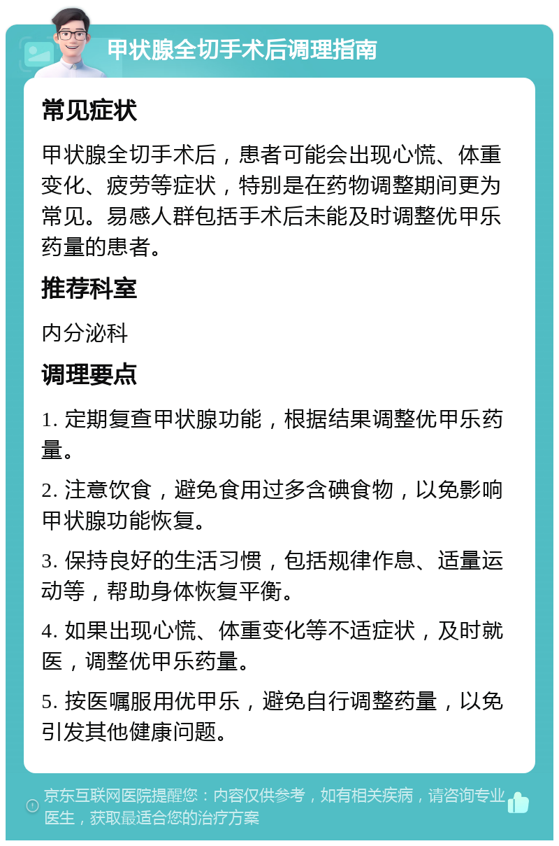 甲状腺全切手术后调理指南 常见症状 甲状腺全切手术后，患者可能会出现心慌、体重变化、疲劳等症状，特别是在药物调整期间更为常见。易感人群包括手术后未能及时调整优甲乐药量的患者。 推荐科室 内分泌科 调理要点 1. 定期复查甲状腺功能，根据结果调整优甲乐药量。 2. 注意饮食，避免食用过多含碘食物，以免影响甲状腺功能恢复。 3. 保持良好的生活习惯，包括规律作息、适量运动等，帮助身体恢复平衡。 4. 如果出现心慌、体重变化等不适症状，及时就医，调整优甲乐药量。 5. 按医嘱服用优甲乐，避免自行调整药量，以免引发其他健康问题。