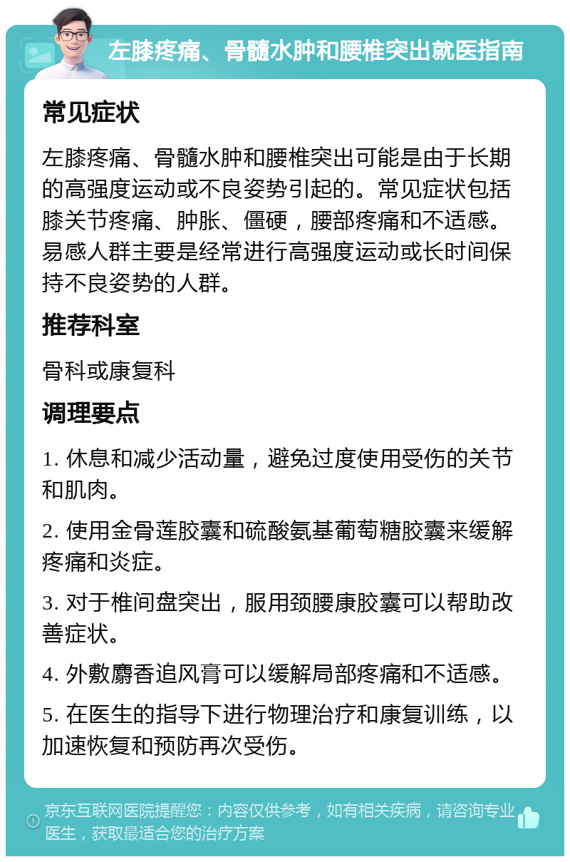 左膝疼痛、骨髓水肿和腰椎突出就医指南 常见症状 左膝疼痛、骨髓水肿和腰椎突出可能是由于长期的高强度运动或不良姿势引起的。常见症状包括膝关节疼痛、肿胀、僵硬，腰部疼痛和不适感。易感人群主要是经常进行高强度运动或长时间保持不良姿势的人群。 推荐科室 骨科或康复科 调理要点 1. 休息和减少活动量，避免过度使用受伤的关节和肌肉。 2. 使用金骨莲胶囊和硫酸氨基葡萄糖胶囊来缓解疼痛和炎症。 3. 对于椎间盘突出，服用颈腰康胶囊可以帮助改善症状。 4. 外敷麝香追风膏可以缓解局部疼痛和不适感。 5. 在医生的指导下进行物理治疗和康复训练，以加速恢复和预防再次受伤。