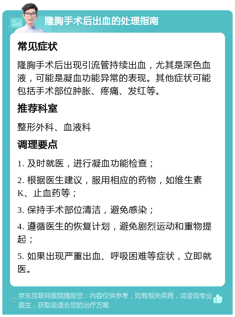 隆胸手术后出血的处理指南 常见症状 隆胸手术后出现引流管持续出血，尤其是深色血液，可能是凝血功能异常的表现。其他症状可能包括手术部位肿胀、疼痛、发红等。 推荐科室 整形外科、血液科 调理要点 1. 及时就医，进行凝血功能检查； 2. 根据医生建议，服用相应的药物，如维生素K、止血药等； 3. 保持手术部位清洁，避免感染； 4. 遵循医生的恢复计划，避免剧烈运动和重物提起； 5. 如果出现严重出血、呼吸困难等症状，立即就医。