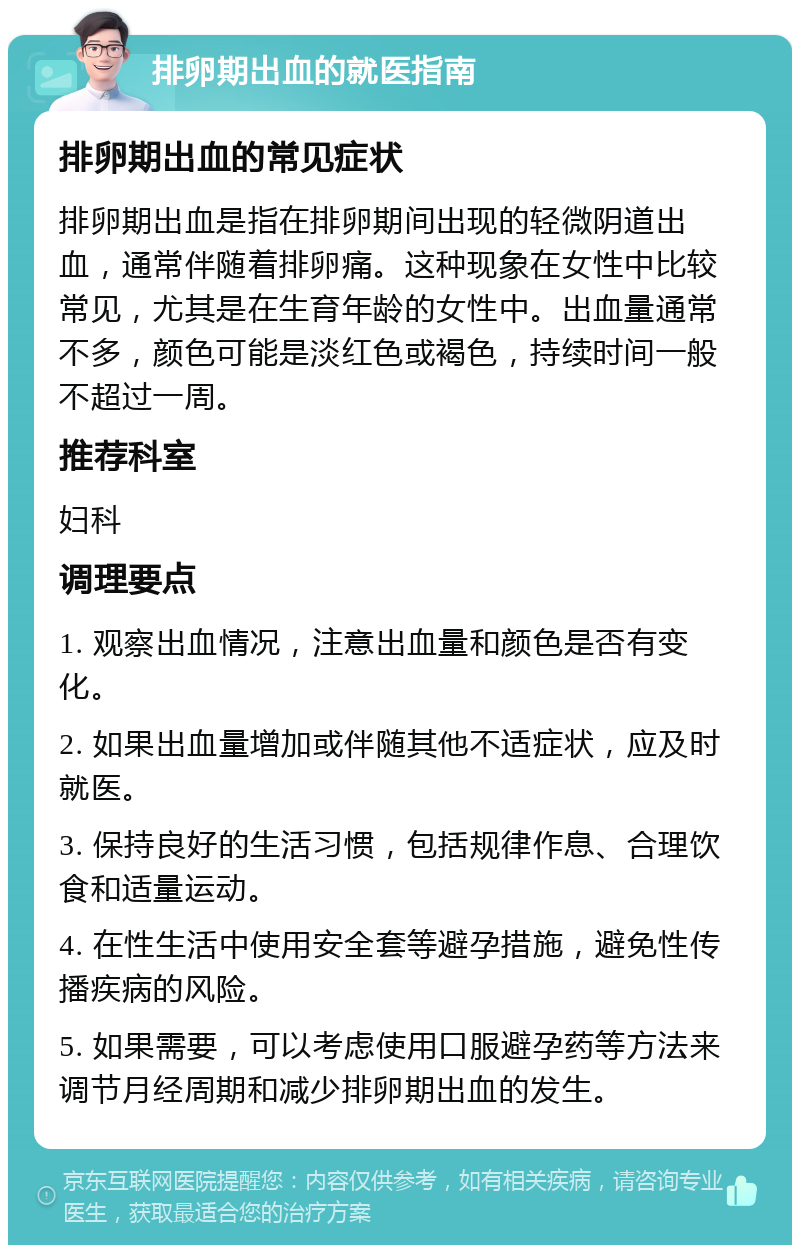 排卵期出血的就医指南 排卵期出血的常见症状 排卵期出血是指在排卵期间出现的轻微阴道出血，通常伴随着排卵痛。这种现象在女性中比较常见，尤其是在生育年龄的女性中。出血量通常不多，颜色可能是淡红色或褐色，持续时间一般不超过一周。 推荐科室 妇科 调理要点 1. 观察出血情况，注意出血量和颜色是否有变化。 2. 如果出血量增加或伴随其他不适症状，应及时就医。 3. 保持良好的生活习惯，包括规律作息、合理饮食和适量运动。 4. 在性生活中使用安全套等避孕措施，避免性传播疾病的风险。 5. 如果需要，可以考虑使用口服避孕药等方法来调节月经周期和减少排卵期出血的发生。