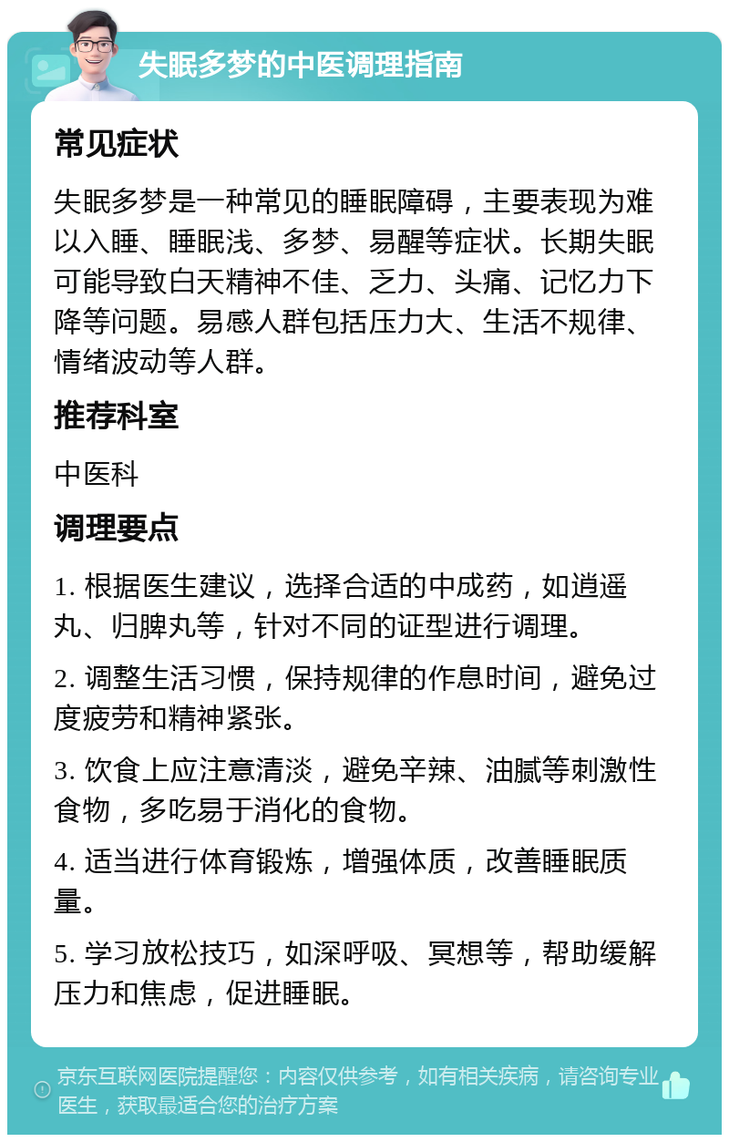 失眠多梦的中医调理指南 常见症状 失眠多梦是一种常见的睡眠障碍，主要表现为难以入睡、睡眠浅、多梦、易醒等症状。长期失眠可能导致白天精神不佳、乏力、头痛、记忆力下降等问题。易感人群包括压力大、生活不规律、情绪波动等人群。 推荐科室 中医科 调理要点 1. 根据医生建议，选择合适的中成药，如逍遥丸、归脾丸等，针对不同的证型进行调理。 2. 调整生活习惯，保持规律的作息时间，避免过度疲劳和精神紧张。 3. 饮食上应注意清淡，避免辛辣、油腻等刺激性食物，多吃易于消化的食物。 4. 适当进行体育锻炼，增强体质，改善睡眠质量。 5. 学习放松技巧，如深呼吸、冥想等，帮助缓解压力和焦虑，促进睡眠。