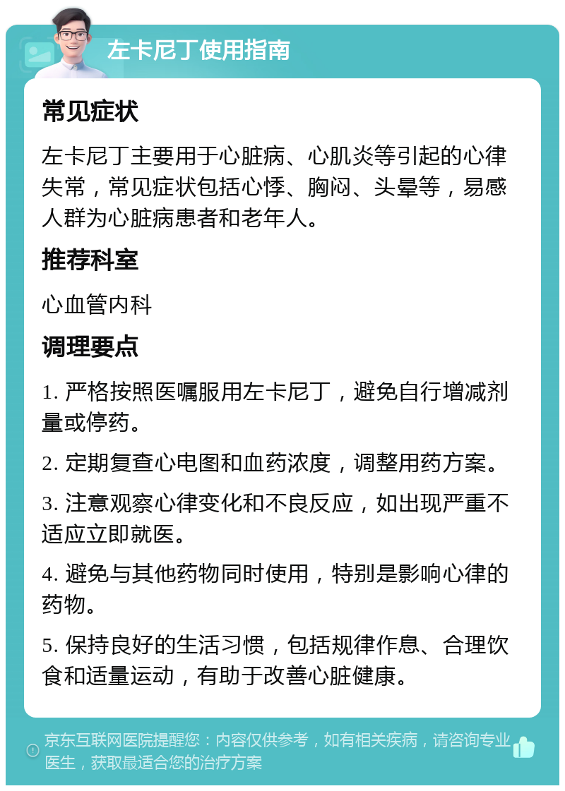 左卡尼丁使用指南 常见症状 左卡尼丁主要用于心脏病、心肌炎等引起的心律失常，常见症状包括心悸、胸闷、头晕等，易感人群为心脏病患者和老年人。 推荐科室 心血管内科 调理要点 1. 严格按照医嘱服用左卡尼丁，避免自行增减剂量或停药。 2. 定期复查心电图和血药浓度，调整用药方案。 3. 注意观察心律变化和不良反应，如出现严重不适应立即就医。 4. 避免与其他药物同时使用，特别是影响心律的药物。 5. 保持良好的生活习惯，包括规律作息、合理饮食和适量运动，有助于改善心脏健康。