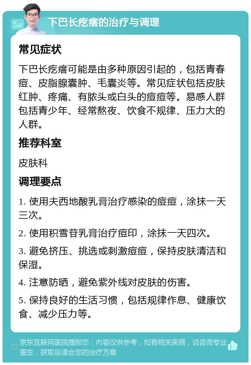 下巴长疙瘩的治疗与调理 常见症状 下巴长疙瘩可能是由多种原因引起的，包括青春痘、皮脂腺囊肿、毛囊炎等。常见症状包括皮肤红肿、疼痛、有脓头或白头的痘痘等。易感人群包括青少年、经常熬夜、饮食不规律、压力大的人群。 推荐科室 皮肤科 调理要点 1. 使用夫西地酸乳膏治疗感染的痘痘，涂抹一天三次。 2. 使用积雪苷乳膏治疗痘印，涂抹一天四次。 3. 避免挤压、挑选或刺激痘痘，保持皮肤清洁和保湿。 4. 注意防晒，避免紫外线对皮肤的伤害。 5. 保持良好的生活习惯，包括规律作息、健康饮食、减少压力等。