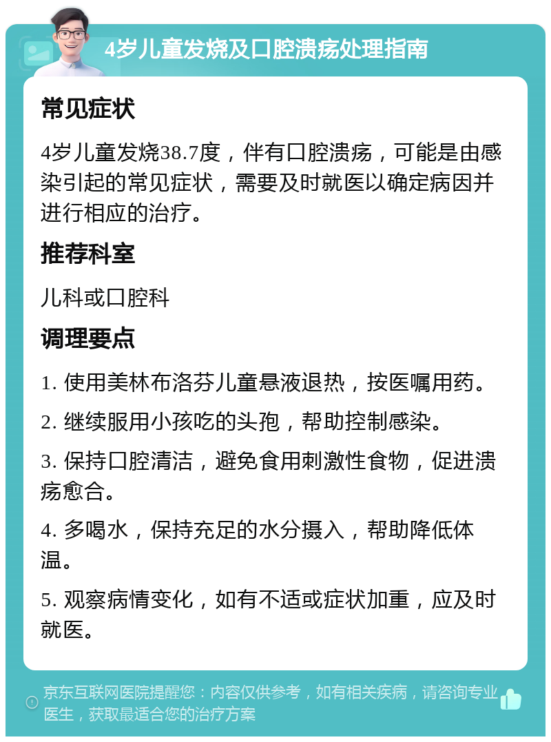 4岁儿童发烧及口腔溃疡处理指南 常见症状 4岁儿童发烧38.7度，伴有口腔溃疡，可能是由感染引起的常见症状，需要及时就医以确定病因并进行相应的治疗。 推荐科室 儿科或口腔科 调理要点 1. 使用美林布洛芬儿童悬液退热，按医嘱用药。 2. 继续服用小孩吃的头孢，帮助控制感染。 3. 保持口腔清洁，避免食用刺激性食物，促进溃疡愈合。 4. 多喝水，保持充足的水分摄入，帮助降低体温。 5. 观察病情变化，如有不适或症状加重，应及时就医。