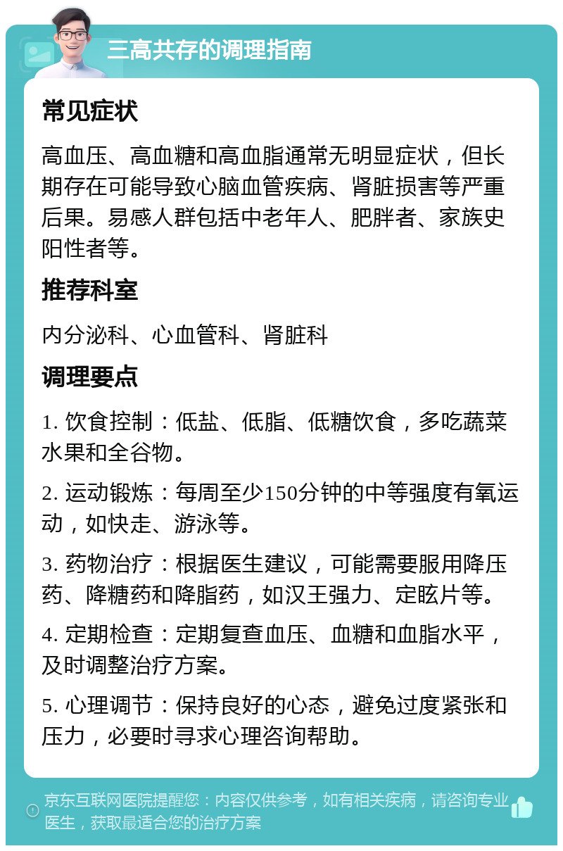 三高共存的调理指南 常见症状 高血压、高血糖和高血脂通常无明显症状，但长期存在可能导致心脑血管疾病、肾脏损害等严重后果。易感人群包括中老年人、肥胖者、家族史阳性者等。 推荐科室 内分泌科、心血管科、肾脏科 调理要点 1. 饮食控制：低盐、低脂、低糖饮食，多吃蔬菜水果和全谷物。 2. 运动锻炼：每周至少150分钟的中等强度有氧运动，如快走、游泳等。 3. 药物治疗：根据医生建议，可能需要服用降压药、降糖药和降脂药，如汉王强力、定眩片等。 4. 定期检查：定期复查血压、血糖和血脂水平，及时调整治疗方案。 5. 心理调节：保持良好的心态，避免过度紧张和压力，必要时寻求心理咨询帮助。