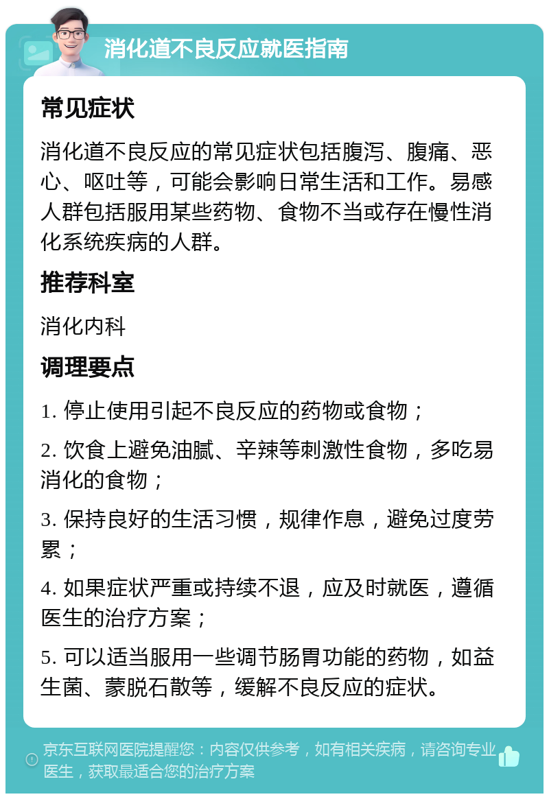 消化道不良反应就医指南 常见症状 消化道不良反应的常见症状包括腹泻、腹痛、恶心、呕吐等，可能会影响日常生活和工作。易感人群包括服用某些药物、食物不当或存在慢性消化系统疾病的人群。 推荐科室 消化内科 调理要点 1. 停止使用引起不良反应的药物或食物； 2. 饮食上避免油腻、辛辣等刺激性食物，多吃易消化的食物； 3. 保持良好的生活习惯，规律作息，避免过度劳累； 4. 如果症状严重或持续不退，应及时就医，遵循医生的治疗方案； 5. 可以适当服用一些调节肠胃功能的药物，如益生菌、蒙脱石散等，缓解不良反应的症状。