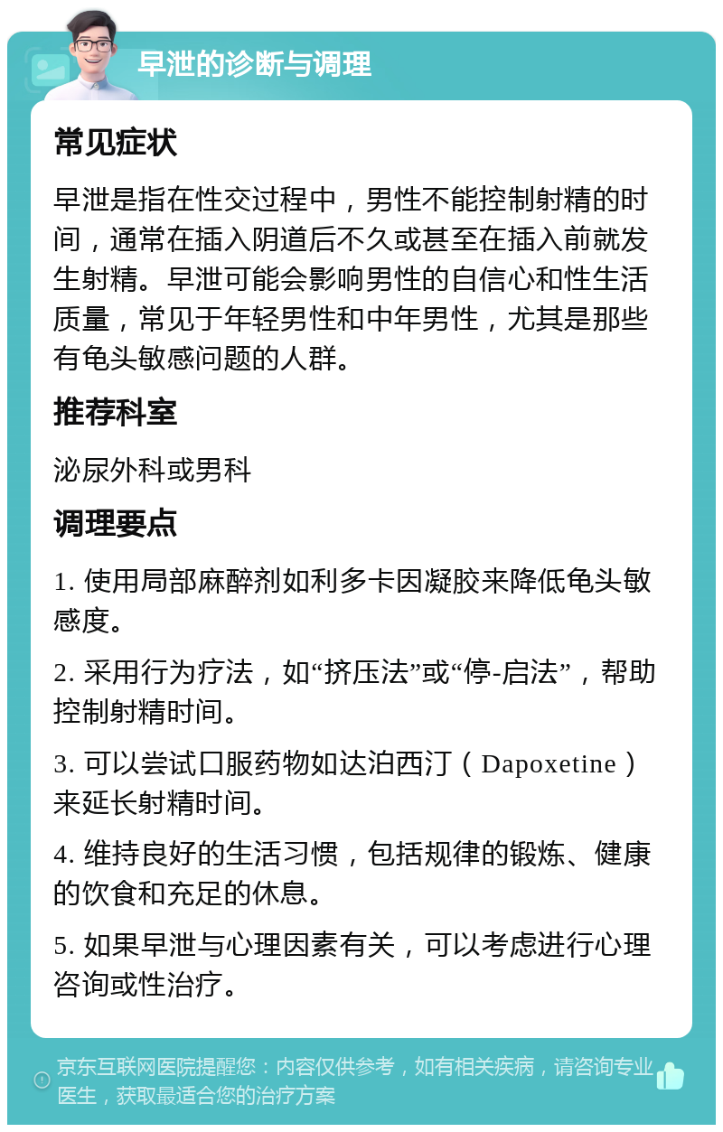 早泄的诊断与调理 常见症状 早泄是指在性交过程中，男性不能控制射精的时间，通常在插入阴道后不久或甚至在插入前就发生射精。早泄可能会影响男性的自信心和性生活质量，常见于年轻男性和中年男性，尤其是那些有龟头敏感问题的人群。 推荐科室 泌尿外科或男科 调理要点 1. 使用局部麻醉剂如利多卡因凝胶来降低龟头敏感度。 2. 采用行为疗法，如“挤压法”或“停-启法”，帮助控制射精时间。 3. 可以尝试口服药物如达泊西汀（Dapoxetine）来延长射精时间。 4. 维持良好的生活习惯，包括规律的锻炼、健康的饮食和充足的休息。 5. 如果早泄与心理因素有关，可以考虑进行心理咨询或性治疗。