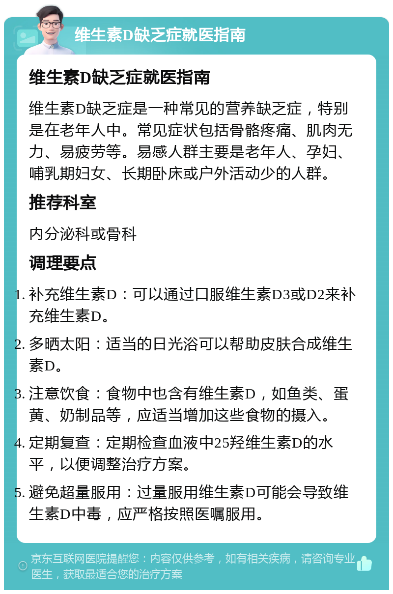 维生素D缺乏症就医指南 维生素D缺乏症就医指南 维生素D缺乏症是一种常见的营养缺乏症，特别是在老年人中。常见症状包括骨骼疼痛、肌肉无力、易疲劳等。易感人群主要是老年人、孕妇、哺乳期妇女、长期卧床或户外活动少的人群。 推荐科室 内分泌科或骨科 调理要点 补充维生素D：可以通过口服维生素D3或D2来补充维生素D。 多晒太阳：适当的日光浴可以帮助皮肤合成维生素D。 注意饮食：食物中也含有维生素D，如鱼类、蛋黄、奶制品等，应适当增加这些食物的摄入。 定期复查：定期检查血液中25羟维生素D的水平，以便调整治疗方案。 避免超量服用：过量服用维生素D可能会导致维生素D中毒，应严格按照医嘱服用。