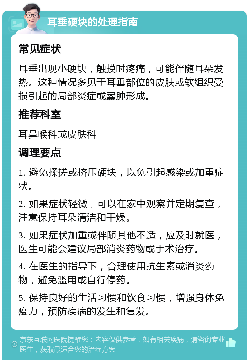 耳垂硬块的处理指南 常见症状 耳垂出现小硬块，触摸时疼痛，可能伴随耳朵发热。这种情况多见于耳垂部位的皮肤或软组织受损引起的局部炎症或囊肿形成。 推荐科室 耳鼻喉科或皮肤科 调理要点 1. 避免揉搓或挤压硬块，以免引起感染或加重症状。 2. 如果症状轻微，可以在家中观察并定期复查，注意保持耳朵清洁和干燥。 3. 如果症状加重或伴随其他不适，应及时就医，医生可能会建议局部消炎药物或手术治疗。 4. 在医生的指导下，合理使用抗生素或消炎药物，避免滥用或自行停药。 5. 保持良好的生活习惯和饮食习惯，增强身体免疫力，预防疾病的发生和复发。