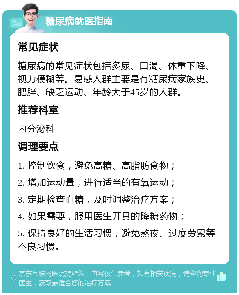 糖尿病就医指南 常见症状 糖尿病的常见症状包括多尿、口渴、体重下降、视力模糊等。易感人群主要是有糖尿病家族史、肥胖、缺乏运动、年龄大于45岁的人群。 推荐科室 内分泌科 调理要点 1. 控制饮食，避免高糖、高脂肪食物； 2. 增加运动量，进行适当的有氧运动； 3. 定期检查血糖，及时调整治疗方案； 4. 如果需要，服用医生开具的降糖药物； 5. 保持良好的生活习惯，避免熬夜、过度劳累等不良习惯。