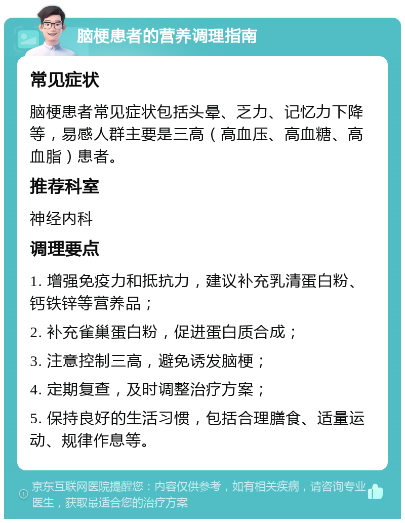 脑梗患者的营养调理指南 常见症状 脑梗患者常见症状包括头晕、乏力、记忆力下降等，易感人群主要是三高（高血压、高血糖、高血脂）患者。 推荐科室 神经内科 调理要点 1. 增强免疫力和抵抗力，建议补充乳清蛋白粉、钙铁锌等营养品； 2. 补充雀巢蛋白粉，促进蛋白质合成； 3. 注意控制三高，避免诱发脑梗； 4. 定期复查，及时调整治疗方案； 5. 保持良好的生活习惯，包括合理膳食、适量运动、规律作息等。