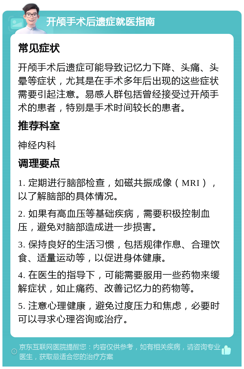 开颅手术后遗症就医指南 常见症状 开颅手术后遗症可能导致记忆力下降、头痛、头晕等症状，尤其是在手术多年后出现的这些症状需要引起注意。易感人群包括曾经接受过开颅手术的患者，特别是手术时间较长的患者。 推荐科室 神经内科 调理要点 1. 定期进行脑部检查，如磁共振成像（MRI），以了解脑部的具体情况。 2. 如果有高血压等基础疾病，需要积极控制血压，避免对脑部造成进一步损害。 3. 保持良好的生活习惯，包括规律作息、合理饮食、适量运动等，以促进身体健康。 4. 在医生的指导下，可能需要服用一些药物来缓解症状，如止痛药、改善记忆力的药物等。 5. 注意心理健康，避免过度压力和焦虑，必要时可以寻求心理咨询或治疗。