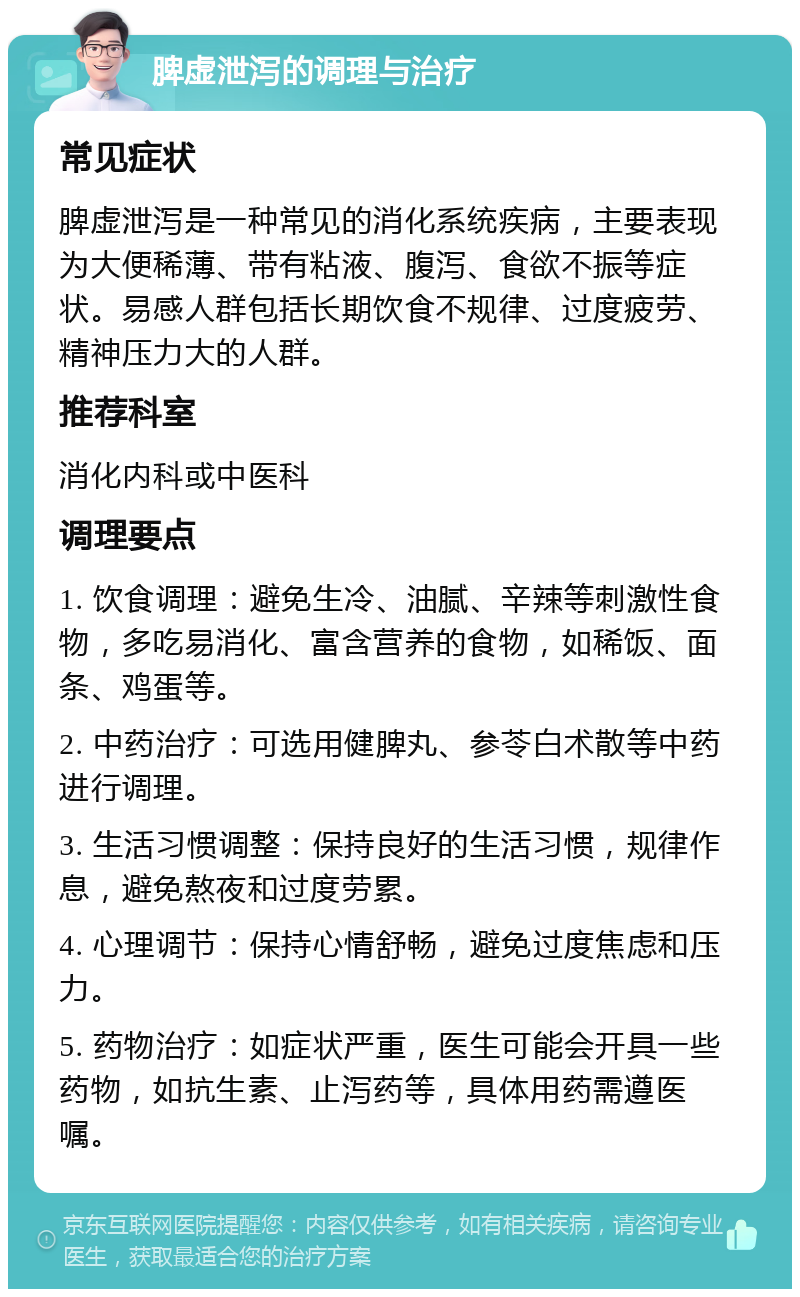 脾虚泄泻的调理与治疗 常见症状 脾虚泄泻是一种常见的消化系统疾病，主要表现为大便稀薄、带有粘液、腹泻、食欲不振等症状。易感人群包括长期饮食不规律、过度疲劳、精神压力大的人群。 推荐科室 消化内科或中医科 调理要点 1. 饮食调理：避免生冷、油腻、辛辣等刺激性食物，多吃易消化、富含营养的食物，如稀饭、面条、鸡蛋等。 2. 中药治疗：可选用健脾丸、参苓白术散等中药进行调理。 3. 生活习惯调整：保持良好的生活习惯，规律作息，避免熬夜和过度劳累。 4. 心理调节：保持心情舒畅，避免过度焦虑和压力。 5. 药物治疗：如症状严重，医生可能会开具一些药物，如抗生素、止泻药等，具体用药需遵医嘱。