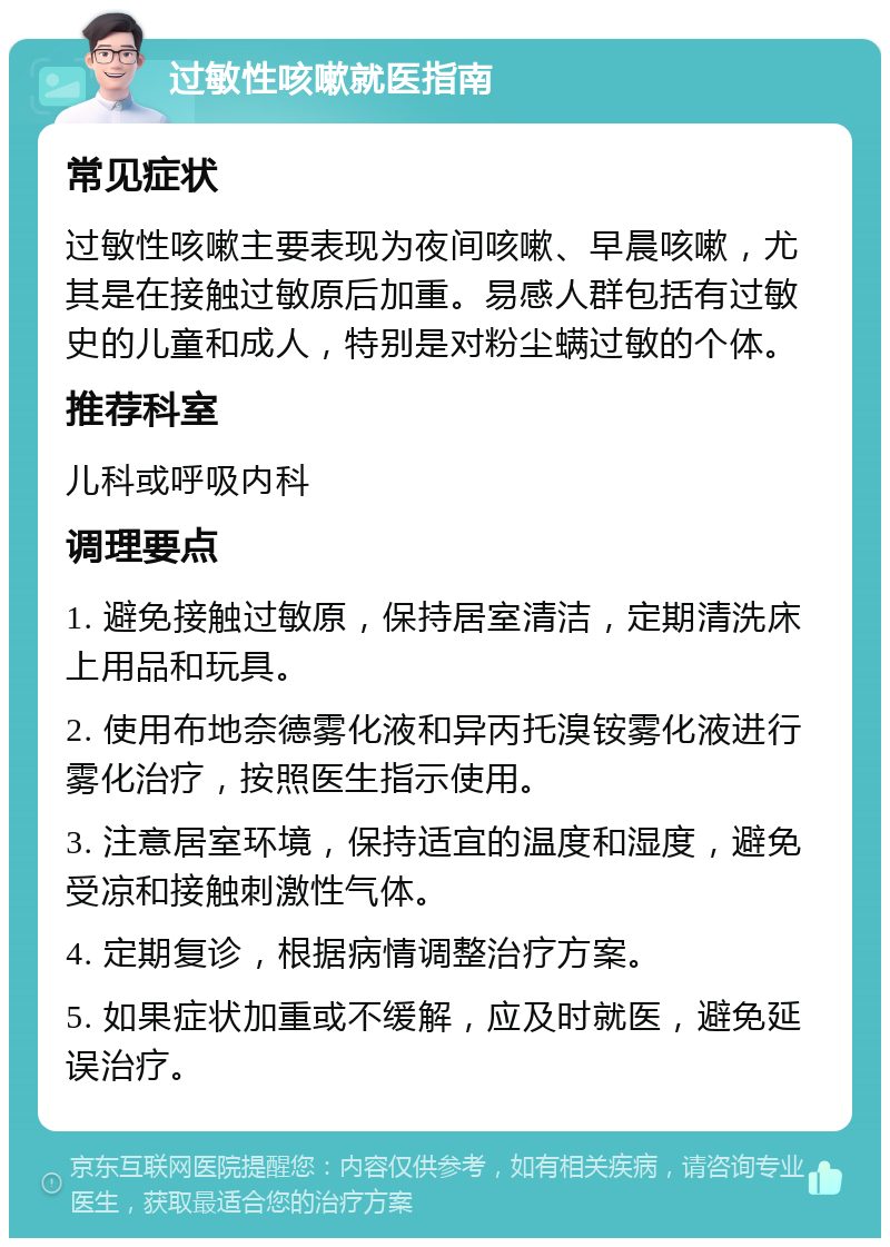 过敏性咳嗽就医指南 常见症状 过敏性咳嗽主要表现为夜间咳嗽、早晨咳嗽，尤其是在接触过敏原后加重。易感人群包括有过敏史的儿童和成人，特别是对粉尘螨过敏的个体。 推荐科室 儿科或呼吸内科 调理要点 1. 避免接触过敏原，保持居室清洁，定期清洗床上用品和玩具。 2. 使用布地奈德雾化液和异丙托溴铵雾化液进行雾化治疗，按照医生指示使用。 3. 注意居室环境，保持适宜的温度和湿度，避免受凉和接触刺激性气体。 4. 定期复诊，根据病情调整治疗方案。 5. 如果症状加重或不缓解，应及时就医，避免延误治疗。