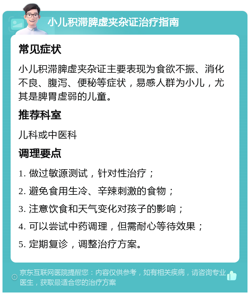 小儿积滞脾虚夹杂证治疗指南 常见症状 小儿积滞脾虚夹杂证主要表现为食欲不振、消化不良、腹泻、便秘等症状，易感人群为小儿，尤其是脾胃虚弱的儿童。 推荐科室 儿科或中医科 调理要点 1. 做过敏源测试，针对性治疗； 2. 避免食用生冷、辛辣刺激的食物； 3. 注意饮食和天气变化对孩子的影响； 4. 可以尝试中药调理，但需耐心等待效果； 5. 定期复诊，调整治疗方案。