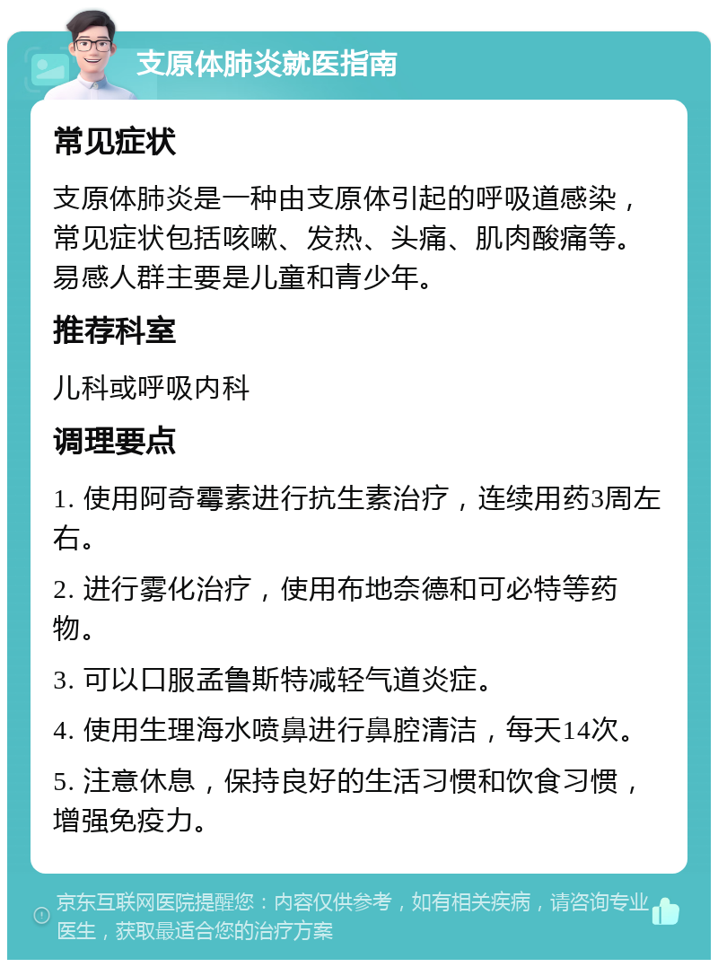 支原体肺炎就医指南 常见症状 支原体肺炎是一种由支原体引起的呼吸道感染，常见症状包括咳嗽、发热、头痛、肌肉酸痛等。易感人群主要是儿童和青少年。 推荐科室 儿科或呼吸内科 调理要点 1. 使用阿奇霉素进行抗生素治疗，连续用药3周左右。 2. 进行雾化治疗，使用布地奈德和可必特等药物。 3. 可以口服孟鲁斯特减轻气道炎症。 4. 使用生理海水喷鼻进行鼻腔清洁，每天14次。 5. 注意休息，保持良好的生活习惯和饮食习惯，增强免疫力。