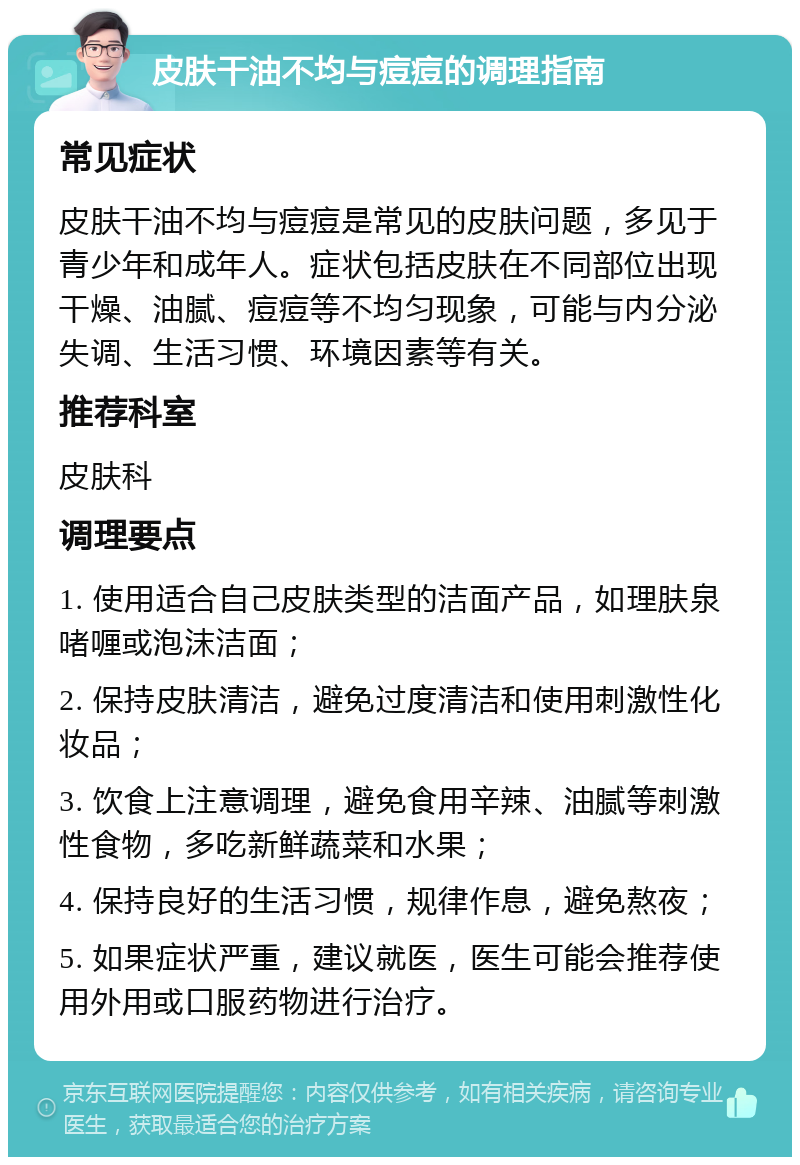 皮肤干油不均与痘痘的调理指南 常见症状 皮肤干油不均与痘痘是常见的皮肤问题，多见于青少年和成年人。症状包括皮肤在不同部位出现干燥、油腻、痘痘等不均匀现象，可能与内分泌失调、生活习惯、环境因素等有关。 推荐科室 皮肤科 调理要点 1. 使用适合自己皮肤类型的洁面产品，如理肤泉啫喱或泡沫洁面； 2. 保持皮肤清洁，避免过度清洁和使用刺激性化妆品； 3. 饮食上注意调理，避免食用辛辣、油腻等刺激性食物，多吃新鲜蔬菜和水果； 4. 保持良好的生活习惯，规律作息，避免熬夜； 5. 如果症状严重，建议就医，医生可能会推荐使用外用或口服药物进行治疗。