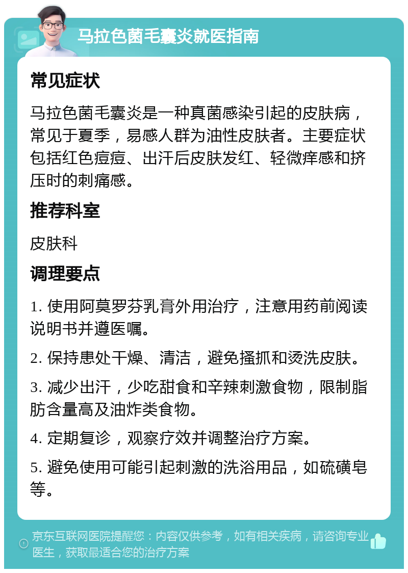 马拉色菌毛囊炎就医指南 常见症状 马拉色菌毛囊炎是一种真菌感染引起的皮肤病，常见于夏季，易感人群为油性皮肤者。主要症状包括红色痘痘、出汗后皮肤发红、轻微痒感和挤压时的刺痛感。 推荐科室 皮肤科 调理要点 1. 使用阿莫罗芬乳膏外用治疗，注意用药前阅读说明书并遵医嘱。 2. 保持患处干燥、清洁，避免搔抓和烫洗皮肤。 3. 减少出汗，少吃甜食和辛辣刺激食物，限制脂肪含量高及油炸类食物。 4. 定期复诊，观察疗效并调整治疗方案。 5. 避免使用可能引起刺激的洗浴用品，如硫磺皂等。