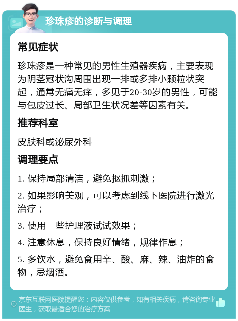 珍珠疹的诊断与调理 常见症状 珍珠疹是一种常见的男性生殖器疾病，主要表现为阴茎冠状沟周围出现一排或多排小颗粒状突起，通常无痛无痒，多见于20-30岁的男性，可能与包皮过长、局部卫生状况差等因素有关。 推荐科室 皮肤科或泌尿外科 调理要点 1. 保持局部清洁，避免抠抓刺激； 2. 如果影响美观，可以考虑到线下医院进行激光治疗； 3. 使用一些护理液试试效果； 4. 注意休息，保持良好情绪，规律作息； 5. 多饮水，避免食用辛、酸、麻、辣、油炸的食物，忌烟酒。